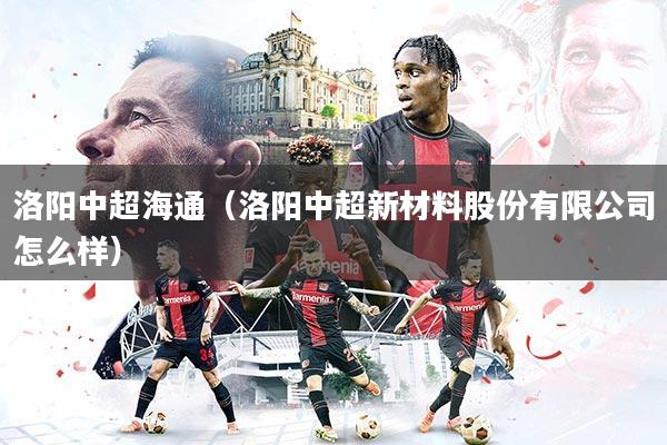 详细阅读:洛阳中超海通(洛阳中超新材料股份有限公司怎么样) 洛阳中超海通(洛阳中超新材料股份有限公司怎么样)